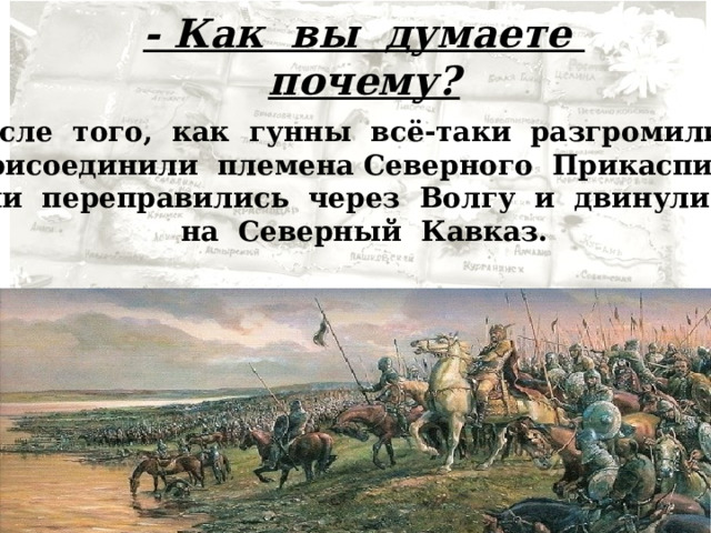 - Как вы думаете почему? После того, как гунны всё-таки разгромили и присоединили племена Северного Прикаспия, они переправились через Волгу и двинулись на Северный Кавказ. 