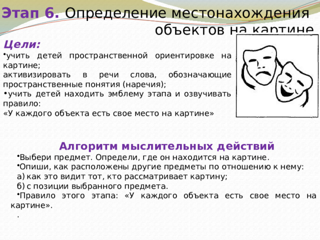 Этап 6. Определение местонахождения объектов на картине Цели: учить детей пространственной ориентировке на картине; активизировать в речи слова, обозначающие пространственные понятия (наречия); учить детей находить эмблему этапа и озвучивать правило:  «У каждого объекта есть свое место на картине» Алгоритм мыслительных действий Выбери предмет. Определи, где он находится на картине. Опиши, как расположены другие предметы по отношению к нему: а)  как это видит тот, кто рассматривает картину; б)  с позиции выбранного предмета. Правило этого этапа: «У каждого объекта есть свое место на картине». . 