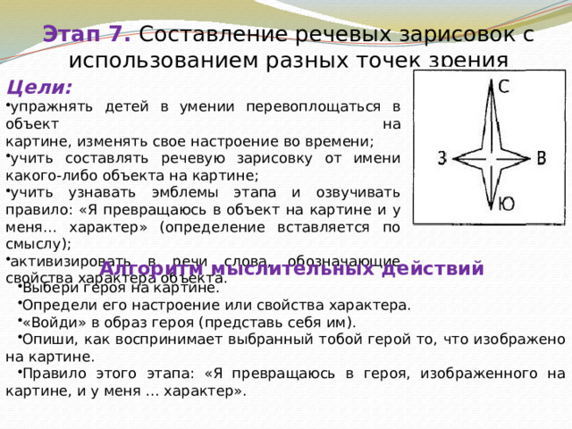 Этап 7.  Составление речевых зарисовок с использованием разных точек зрения Цели: упражнять детей в умении перевоплощаться в объект на  картине, изменять свое настроение во времени; учить составлять речевую зарисовку от имени какого-либо объекта на картине; учить узнавать эмблемы этапа и озвучивать правило: «Я превращаюсь в объект на картине и у меня... характер» (определение вставляется по смыслу); активизировать в речи слова, обозначающие свойства характера объекта. Алгоритм мыслительных действий Выбери героя на картине. Определи его настроение или свойства характера. «Войди» в образ героя (представь себя им). Опиши, как воспринимает выбранный тобой герой то, что изображено на картине. Правило этого этапа: «Я превращаюсь в героя, изображенного на картине, и у меня ... характер». 