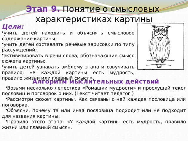 Этап 9.  Понятие о смысловых  характеристиках картины Цели: учить детей находить и объяснять смысловое содержание картины; учить детей составлять речевые зарисовки по типу рассуждений; активизировать в речи слова, обозначающие смысл сюжета картины; учить детей узнавать эмблему этапа и озвучивать правило: «У каждой картины есть мудрость, правило жизни или главный смысл». Алгоритм мыслительных действий Возьми несколько лепестков «Ромашки мудрости» и прослушай текст пословиц и поговорок о них. (Текст читает педагог.) Рассмотри сюжет картины. Как связаны с ней каждая пословица или поговорка. Объясни, почему та или иная пословица подходит или не подходит для названия картины. Правило этого этапа: «У каждой картины есть мудрость, правило жизни или главный смысл». 