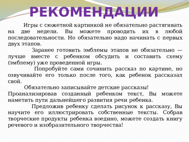 РЕКОМЕНДАЦИИ  Игры с сюжетной картинкой не обязательно растягивать на две недели. Вы можете проводить их в любой последовательности. Но обязательно надо начинать с первых двух этапов.  Заранее готовить эмблемы этапов не обязательно — лучше вместе с ребенком обсудить и составить схему (эмблему) уже проведенной игры.  Попробуйте сами сочинить рассказ по картине, но озвучивайте его только после того, как ребенок рассказал свой.  Обязательно записывайте детские рассказы! Проанализировав созданный ребенком текст, Вы можете наметить пути дальнейшего развития речи ребенка.  Предложив ребенку сделать рисунок к рассказу, Вы научите его иллюстрировать собственные тексты. Собрав творческие продукты ребенка воедино, можете создать книгу речевого и изобразительного творчества! 