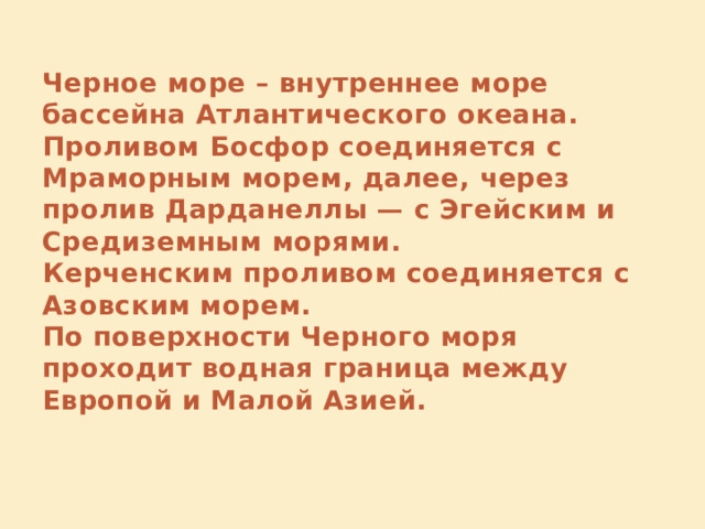 Черное море – внутреннее море бассейна Атлантического океана.  Проливом Босфор соединяется с Мраморным морем, далее, через пролив Дарданеллы — с Эгейским и Средиземным морями.  Керченским проливом соединяется с Азовским морем.  По поверхности Черного моря проходит водная граница между Европой и Малой Азией.   
