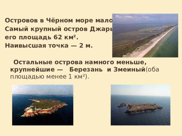 Островов в Чёрном море мало. Самый крупный остров Джарылгач, его площадь 62 км². Наивысшая точка — 2 м.  Остальные острова намного меньше, крупнейшие — Березань и Змеиный (оба площадью менее 1 км²).  