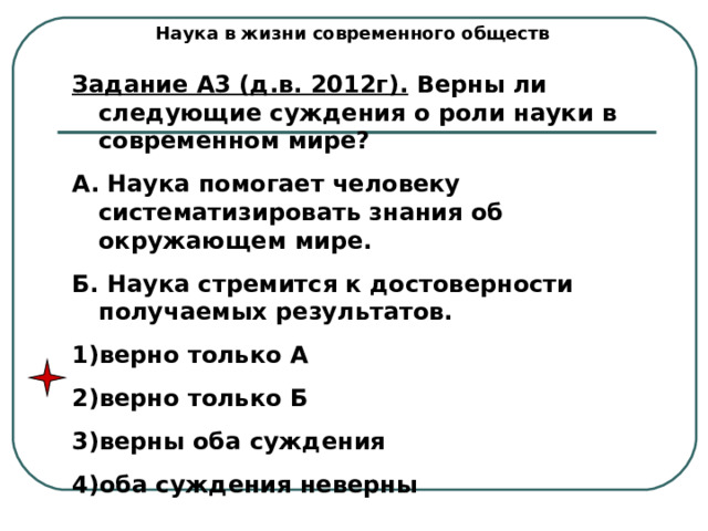 Наука в жизни современного обществ Задание А3 (д.в. 2012г). Верны ли следующие суждения о роли науки в современном мире? А. Наука помогает человеку систематизировать знания об окружающем мире. Б. Наука стремится к достоверности получаемых результатов. верно только А верно только Б верны оба суждения оба суждения неверны 