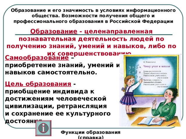 Образование и его значимость в условиях информационного общества. Возможности получения общего и профессионального образования в Российской Федерации Образование - целенаправленная познавательная деятельность людей по получению знаний, умений и навыков, либо по их совершенствованию.  Самообразование – приобретение знаний, умений и навыков самостоятельно. Цель образования - приобщение индивида к достижениям человеческой цивилизации, ретрансляция и сохранение ее культурного достояния.  Функции образования (справка) 