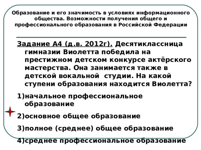 Образование и его значимость в условиях информационного общества. Возможности получения общего и профессионального образования в Российской Федерации Задание А4 (д.в. 2012г). Десятиклассница гимназии Виолетта победила на престижном детском конкурсе актёрского мастерства. Она занимается также в детской вокальной студии. На какой ступени образования находится Виолетта? начальное профессиональное образование основное общее образование полное (среднее) общее образование среднее профессиональное образование 