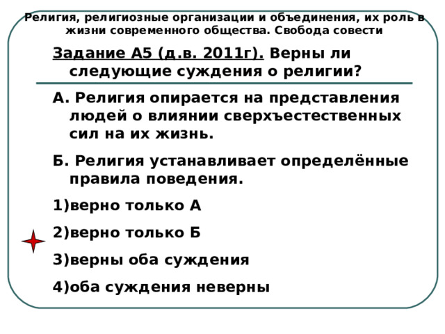 Религия, религиозные организации и объединения, их роль в жизни современного общества. Свобода совести Задание А5 (д.в. 2011г). Верны ли следующие суждения о религии? А. Религия опирается на представления людей о влиянии сверхъестественных сил на их жизнь. Б. Религия устанавливает определённые правила поведения. верно только А верно только Б верны оба суждения оба суждения неверны 