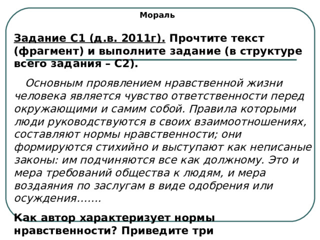 Мораль Задание С1 (д.в. 2011г). Прочтите текст (фрагмент) и выполните задание (в структуре всего задания – С2).  Основным проявлением нравственной жизни человека является чувство ответственности перед окружающими и самим собой. Правила которыми люди руководствуются в своих взаимоотношениях, составляют нормы нравственности; они формируются стихийно и выступают как неписаные законы: им подчиняются все как должному. Это и мера требований общества к людям, и мера воздаяния по заслугам в виде одобрения или осуждения……. Как автор характеризует нормы нравственности? Приведите три характеристики. 