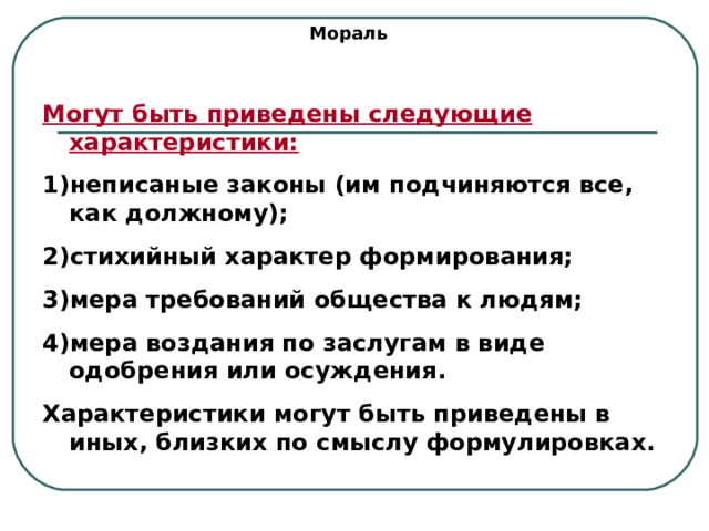 Мораль Могут быть приведены следующие характеристики: неписаные законы (им подчиняются все, как должному); стихийный характер формирования; мера требований общества к людям; мера воздания по заслугам в виде одобрения или осуждения. Характеристики могут быть приведены в иных, близких по смыслу формулировках. 