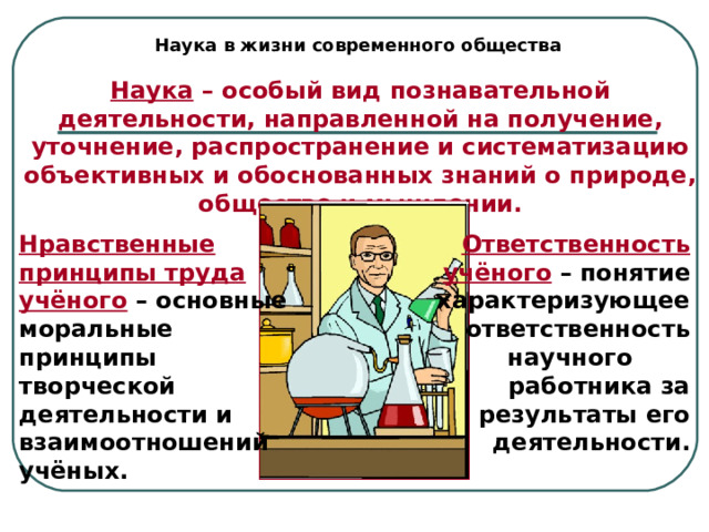 Наука в жизни современного общества Наука – особый вид познавательной деятельности, направленной на получение, уточнение, распространение и систематизацию объективных и обоснованных знаний о природе, обществе и мышлении. Нравственные принципы труда учёного – основные моральные принципы творческой деятельности и взаимоотношений учёных. Ответственность учёного – понятие характеризующее ответственность научного работника за результаты его деятельности. 