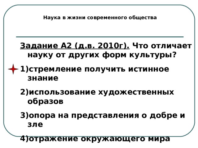 Наука в жизни современного общества Задание А2 (д.в. 2010г). Что отличает науку от других форм культуры? стремление получить истинное знание использование художественных образов опора на представления о добре и зле отражение окружающего мира 