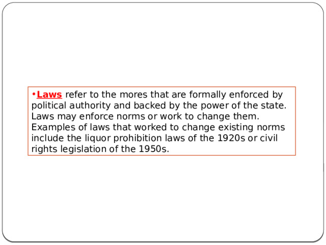 Laws refer to the mores that are formally enforced by political authority and backed by the power of the state. Laws may enforce norms or work to change them. Examples of laws that worked to change existing norms include the liquor prohibition laws of the 1920s or civil rights legislation of the 1950s. 