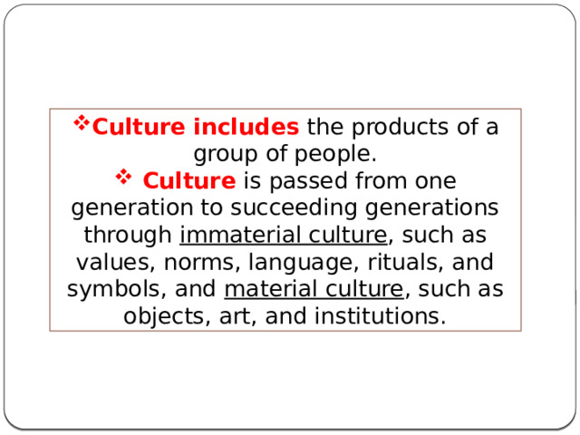 Culture includes the products of a group of people.  Culture is passed from one generation to succeeding generations through immaterial culture , such as values, norms, language, rituals, and symbols, and material culture , such as objects, art, and institutions. 