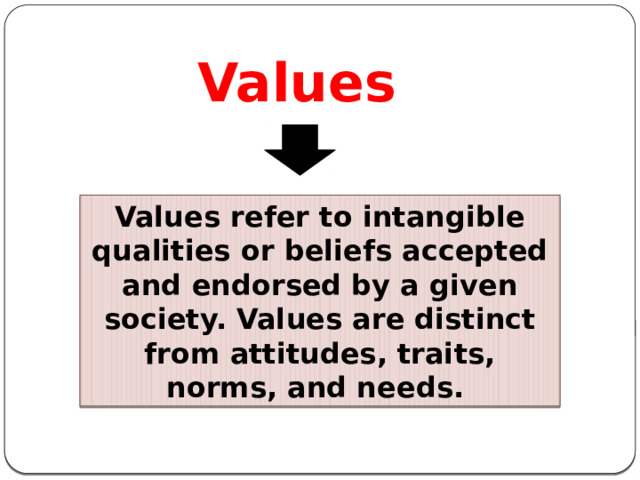 Values Values refer to intangible qualities or beliefs accepted and endorsed by a given society. Values are distinct from attitudes, traits, norms, and needs.  