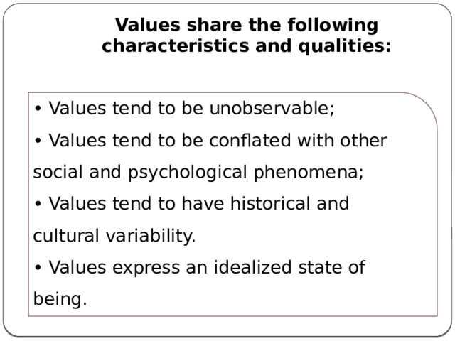 Values share the following characteristics and qualities: • Values tend to be unobservable; • Values tend to be conflated with other social and psychological phenomena; • Values tend to have historical and cultural variability. • Values express an idealized state of being. 