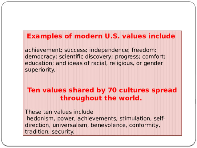 Examples of modern U.S. values include achievement; success; independence; freedom; democracy; scientific discovery; progress; comfort; education; and ideas of racial, religious, or gender superiority. Ten values shared by 70 cultures spread throughout the world. These ten values include  hedonism, power, achievements, stimulation, self-direction, universalism, benevolence, conformity, tradition, security. 