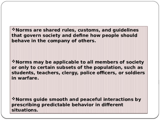 Norms are shared rules, customs, and guidelines that govern society and define how people should behave in the company of others.     Norms may be applicable to all members of society or only to certain subsets of the population, such as students, teachers, clergy, police officers, or soldiers in warfare.     Norms guide smooth and peaceful interactions by prescribing predictable behavior in different situations.   