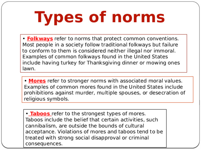 Types of norms • Folkways refer to norms that protect common conventions. Most people in a society follow traditional folkways but failure to conform to them is considered neither illegal nor immoral. Examples of common folkways found in the United States include having turkey for Thanksgiving dinner or mowing ones lawn. • Mores refer to stronger norms with associated moral values. Examples of common mores found in the United States include prohibitions against murder, multiple spouses, or desecration of religious symbols. •  Taboos refer to the strongest types of mores. Taboos include the belief that certain activities, such cannibalism, are outside the bounds of cultural acceptance. Violations of mores and taboos tend to be treated with strong social disapproval or criminal consequences. 