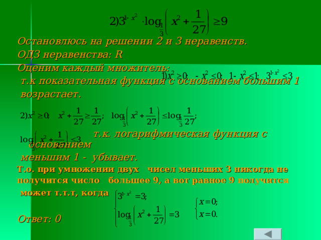 Остановлюсь на решении 2 и 3 неравенств. ОДЗ неравенства: R Оценим каждый множитель:  т.к показательная функция с основанием большим 1  возрастает.    т.к. логарифмическая функция с основанием  меньшим 1 - убывает. Т.о. при умножении двух чисел меньших 3 никогда не получится число большее 9, а вот равное 9 получится  может т.т.т, когда   Ответ: 0 