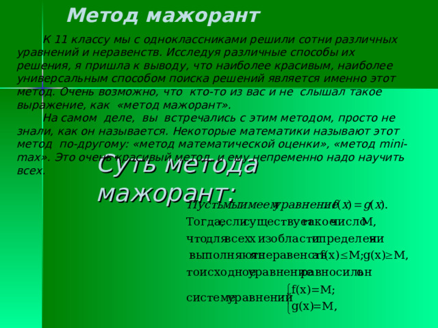 Метод мажорант  К 11 классу мы с одноклассниками решили сотни различных уравнений и неравенств. Исследуя различные способы их решения, я пришла к выводу, что наиболее красивым, наиболее универсальным способом поиска решений является именно этот метод. Очень возможно, что кто-то из вас и не слышал такое выражение, как «метод мажорант».  На самом деле, вы встречались с этим методом, просто не знали, как он называется. Некоторые математики называют этот метод по-другому: «метод математической оценки», «метод mini-max ». Это очень красивый метод, и ему непременно надо научить всех.  Суть метода мажорант: 