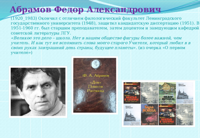 . Абрамов Федор Александрович (1920_1983) Окончил с отличием филологический факультет Ленинградского государственного университета (1948), защитил кандидатскую диссертацию (1951). В 1951-1960 гг. был старшим преподавателем, затем доцентом и заведующим кафедрой советской литературы ЛГУ. «Великое это дело – школа. Нет в нашем обществе фигуры более важной, чем учитель. И как тут не вспомнить слова моего старого Учителя, который любил в в своих руках завтрашний день страны, будущее планеты» . (из очерка «О первом учителе»)  