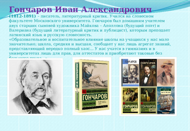 Гончаров Иван Александрович  (1812-1891)  – писатель, литературный критик. Учился на словесном факультете Московского университета. Гончаров был домашним учителем двух старших сыновей художника Майкова – Аполлона (будущий поэт) и Валериана (будущий литературный критик и публицист), которым преподает латинский язык и русскую словесность.  «Образовательное и воспитательное влияние школы на учащихся у нас мало значительно; школа, средняя и высшая, сообщает у нас лишь агрегат знаний, представляющий нередко полный хаос... У нас учатся в гимназиях и в университетах лишь для прав, для аттестатов и приобретают таковые без большого труда...»    