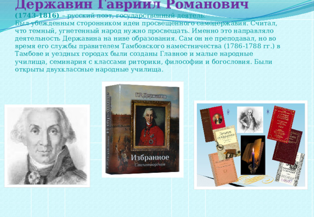 Державин Гавриил Романович  (1743-1816)  – русский поэт, государственный деятель.  Был убежденным сторонником идеи просвещенного самодержавия. Считал, что темный, угнетенный народ нужно просвещать. Именно это направляло деятельность Державина на ниве образования. Сам он не преподавал, но во время его службы правителем Тамбовского наместничества (1786-1788 гг.) в Тамбове и уездных городах были созданы Главное и малые народные училища, семинария с классами риторики, философии и богословия. Были открыты двухклассные народные училища.     