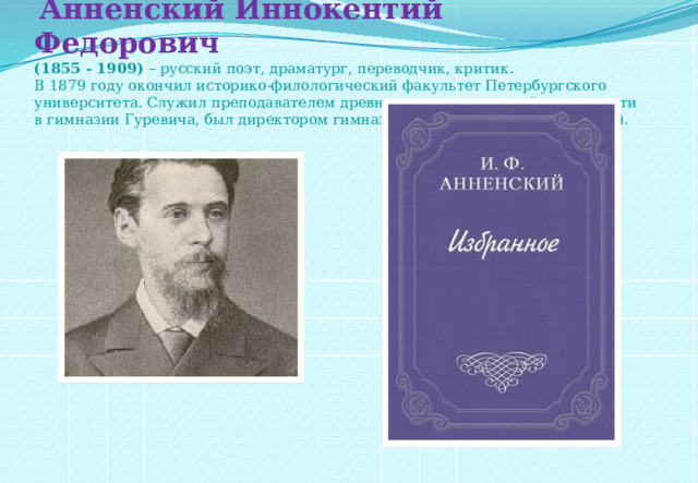   Анненский Иннокентий Федорович   (1855 - 1909) – русский поэт, драматург, переводчик, критик. В 1879 году окончил историко-филологический факультет Петербургского университета. Служил преподавателем древних языков и русской словесности в гимназии Гуревича, был директором гимназии в Царском Селе (1896-1906). 