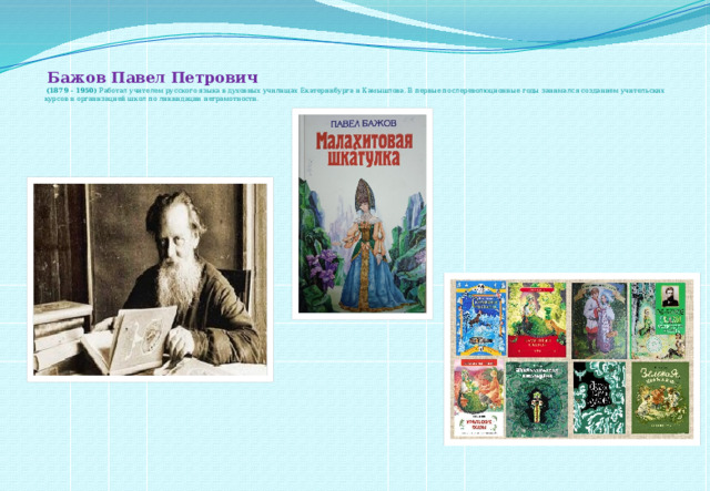   Бажов Павел Петрович   (1879 - 1950) Работал учителем русского языка в духовных училищах Екатеринбурга и Камышлова. В первые послереволюционные годы занимался созданием учительских курсов и организацией школ по ликвидации неграмотности.      