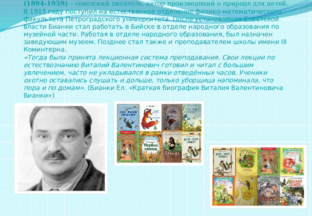 Бианки Виталий Валентинович  (1894-1959)  – советский писатель, автор произведений о природе для детей. В 1915 году поступил на естественное отделение физико-математического факультета Петроградского университета. После установления Советской власти Бианки стал работать в Бийске в отделе народного образования по музейной части. Работая в отделе народного образования, был назначен заведующим музеем. Позднее стал также и преподавателем школы имени III Коминтерна.  «Тогда была принята лекционная система преподавания. Свои лекции по естествознанию Виталий Валентинович готовил и читал с большим увлечением, часто не укладывался в рамки отведённых часов. Ученики охотно оставались слушать и дольше, только уборщица напоминала, что пора и по домам» . (Бианки Ел. «Краткая биография Виталия Валентиновича Бианки»)   