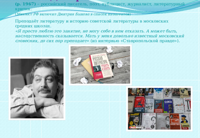 Быков Дмитрий Львович  (р. 1967)  – российский писатель, поэт, публицист, журналист, литературный критик.  ( Минюст РФ включил Дмитрия Быкова в список иноагентов )  Преподаёт литературу и историю советской литературы в московских средних школах.  «Я просто люблю это занятие, не могу себе в нем отказать. А может быть, наследственность сказывается. Мать у меня довольно известный московский словесник, до сих пор преподает»  (из интервью «Ставропольской правде»).     