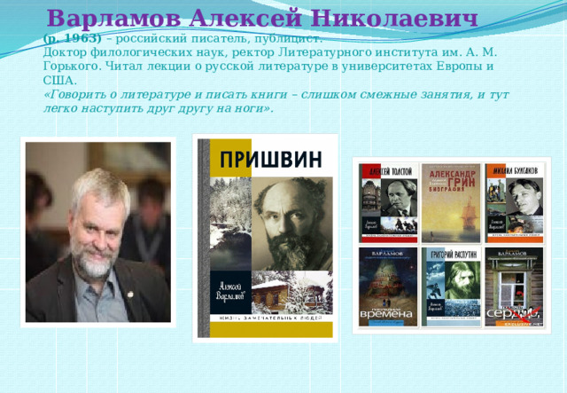   Варламов Алексей Николаевич  (р. 1963)  – российский писатель, публицист.  Доктор филологических наук, ректор Литературного института им. А. М. Горького. Читал лекции о русской литературе в университетах Европы и США.  «Говорить о литературе и писать книги – слишком смежные занятия, и тут легко наступить друг другу на ноги».      