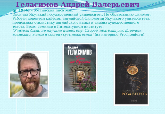    Геласимов Андрей Валерьевич  (р. 1966)  – российский писатель.  Окончил Якутский государственный университет. По образованию филолог.  Работал доцентом кафедры английской филологии Якутского университета, преподавал стилистику английского языка и анализ художественного текста. Ведет семинар в Литературном институте.  