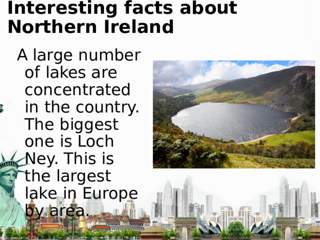 Interesting facts about Northern Ireland A large number of lakes are concentrated in the country. The biggest one is Loch Ney. This is the largest lake in Europe by area. 