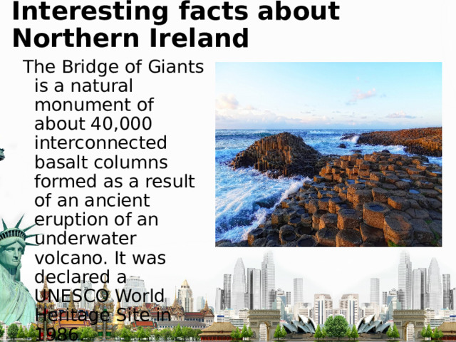 Interesting facts about Northern Ireland The Bridge of Giants is a natural monument of about 40,000 interconnected basalt columns formed as a result of an ancient eruption of an underwater volcano. It was declared a UNESCO World Heritage Site in 1986. 