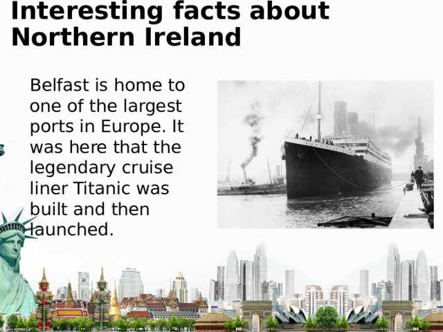 Interesting facts about Northern Ireland Belfast is home to one of the largest ports in Europe. It was here that the legendary cruise liner Titanic was built and then launched. 