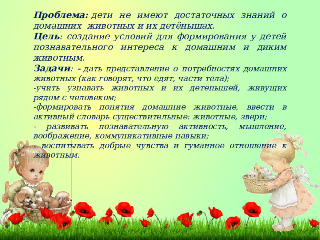 Проблема:  дети не имеют достаточных знаний о домашних животных и их детёнышах. Цель : создание условий для формирования у детей познавательного интереса к домашним и диким животным. Задачи :  -  дать представление о потребностях домашних животных (как говорят, что едят, части тела); -учить узнавать животных и их детенышей, живущих рядом с человеком; -формировать понятия домашние животные, ввести в активный словарь существительные: животные, звери; - развивать познавательную активность, мышление, воображение, коммуникативные навыки; - воспитывать добрые чувства и гуманное отношение к животным.  