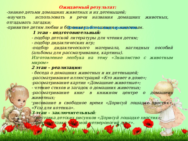 Ожидаемый результат: -знание детьми домашних животных и их детенышей; -научить использовать в речи названия домашних животных, отгадывать загадки; -привитие детям любви и бережного отношения к животным. Этапы работы над проектом.   1 этап - подготовительный: - подбор детской литературы для чтения детям; - подбор дидактических игр; -подбор дидактического материала, наглядных пособий (альбомы для рассматривания, картины). Изготовление лепбука на тему «Знакомство с животным миром» 2 этап – реализация:           - беседа о домашних животных и их детенышей; -рассматривание иллюстраций «Кто живет в доме»; -рассматривание картин «Домашние животные»; - чтение стихов и загадок о домашних животных; -рассматривание книг в книжном центре о домашних животных; рисование в свободное время «Дорисуй лошадке хвостик», «Усы для котенка». 3 этап – заключительный :   - выставка детских рисунков «Дорисуй лошадке хвостик»;   - фотовыставка «Я и мой четвероногий друг». 
