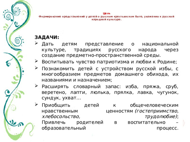   Цель  Формирование представлений у детей о русском крестьянском быте, уважения к русской народной культуре.   ЗАДАЧИ: Дать детям представление о национальной культуре, традициях русского народа через создание предметно-пространственной среды. Воспитывать чувство патриотизма и любви к Родине; Познакомить детей с устройством русской избы, с многообразием предметов домашнего обихода, их названиями и назначением; Расширять словарный запас: изба, пряжа, сруб, веретено, лапти, люлька, прялка, лавка, чугунок, сундук, ухват… Приобщить детей к общечеловеческим нравственным ценностям  (гостеприимство, хлебосольство, трудолюбие) ;  Привлечь родителей в воспитательно – образовательный процесс.   