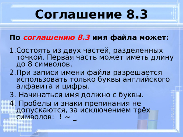 Соглашение 8.3 По соглашению 8.3 имя файла может:  1.Состоять из двух частей, разделенных точкой. Первая часть может иметь длину до 8 символов. 2.При записи имени файла разрешается использовать только буквы английского алфавита и цифры. 3. Начинаться имя должно с буквы. 4. Пробелы и знаки препинания не допускаются, за исключением трёх символов: ! ~ _  