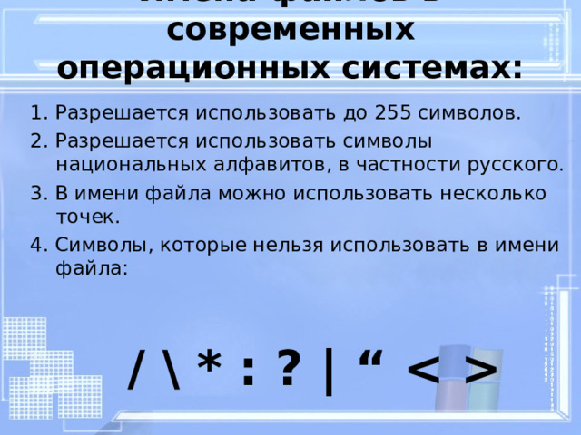 Имена файлов в современных операционных системах: 1. Разрешается использовать до 255 символов. 2. Разрешается использовать символы национальных алфавитов, в частности русского. 3. В имени файла можно использовать несколько точек. 4. Символы, которые нельзя использовать в имени файла: / \ * : ? |  “  