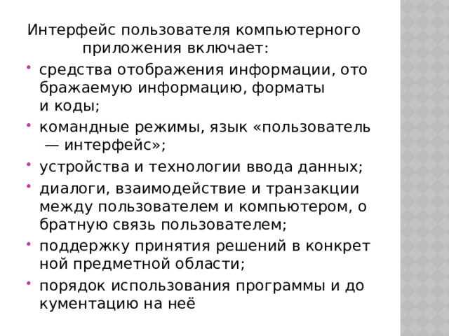 Интерфейс пользователя компьютерного  приложения включает: средства отображения информации, отображаемую информацию, форматы и коды; командные режимы, язык «пользователь — интерфейс»; устройства и технологии ввода данных; диалоги, взаимодействие и транзакции между пользователем и компьютером, обратную связь пользователем; поддержку принятия решений в конкретной предметной области; порядок использования программы и документацию на неё 