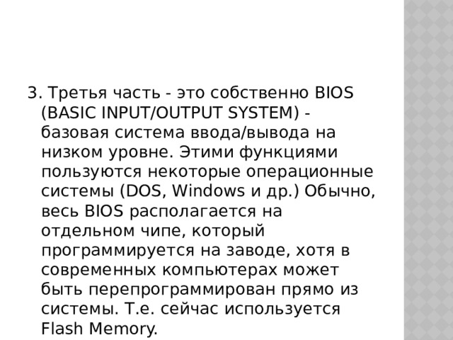 3. Третья часть - это собственно BIOS (BASIC INPUT/OUTPUT SYSTEM) - базовая система ввода/вывода на низком уровне. Этими функциями пользуются некоторые операционные системы (DOS, Windows и др.) Обычно, весь BIOS располагается на отдельном чипе, который программируется на заводе, хотя в современных компьютерах может быть перепрограммирован прямо из системы. Т.е. сейчас используется Flash Memory. 