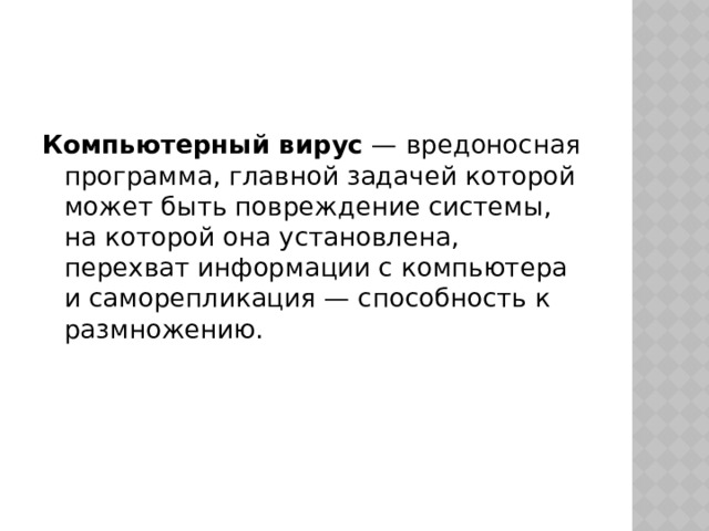 Компьютерный вирус  — вредоносная программа, главной задачей которой может быть повреждение системы, на которой она установлена, перехват информации с компьютера и саморепликация — способность к размножению. 