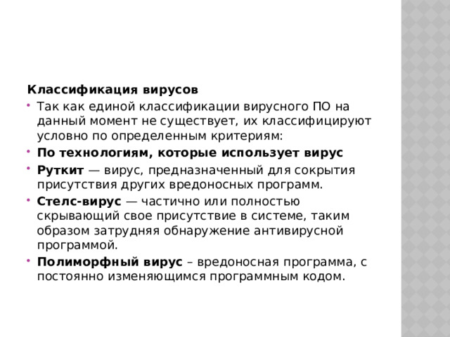 Классификация вирусов Так как единой классификации вирусного ПО на данный момент не существует, их классифицируют условно по определенным критериям: По технологиям, которые использует вирус Руткит — вирус, предназначенный для сокрытия присутствия других вредоносных программ. Стелс-вирус — частично или полностью скрывающий свое присутствие в системе, таким образом затрудняя обнаружение антивирусной программой. Полиморфный вирус  – вредоносная программа, с постоянно изменяющимся программным кодом. 