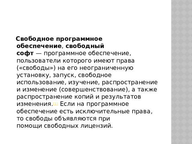  Свободное программное обеспечение ,  свободный софт  — программное обеспечение, пользователи которого имеют права («свободы») на его неограниченную установку, запуск, свободное использование, изучение, распространение и изменение (совершенствование), а также распространение копий и результатов изменения. [1]  Если на программное обеспечение есть исключительные права, то свободы объявляются при помощи свободных лицензий. 