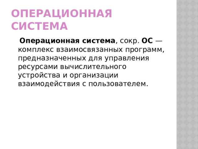 Операционная система  Операционная система , сокр.  ОС  — комплекс взаимосвязанных программ, предназначенных для управления ресурсами вычислительного устройства и организации взаимодействия с пользователем. 