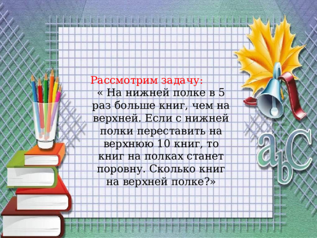 Рассмотрим задачу:  « На нижней полке в 5 раз больше книг, чем на верхней. Если с нижней полки переставить на верхнюю 10 книг, то книг на полках станет поровну. Сколько книг на верхней полке?» 