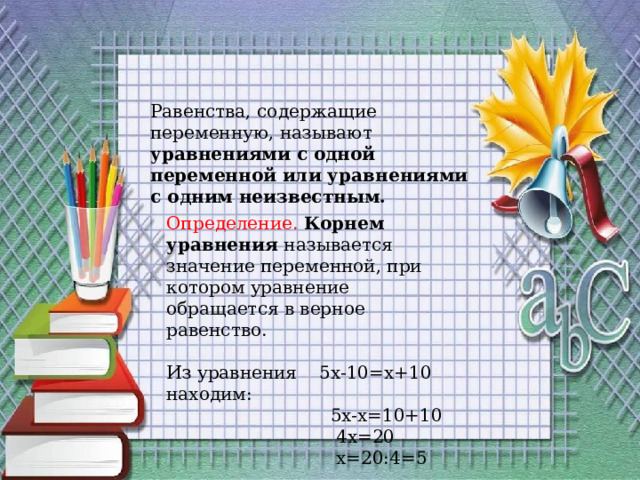 Равенства, содержащие переменную, называют уравнениями с одной переменной или уравнениями с одним неизвестным. Определение. Корнем уравнения называется значение переменной, при котором уравнение обращается в верное равенство. Из уравнения 5x-10=x+10 находим:  5x-x=10+10  4x=20  x=20:4=5 