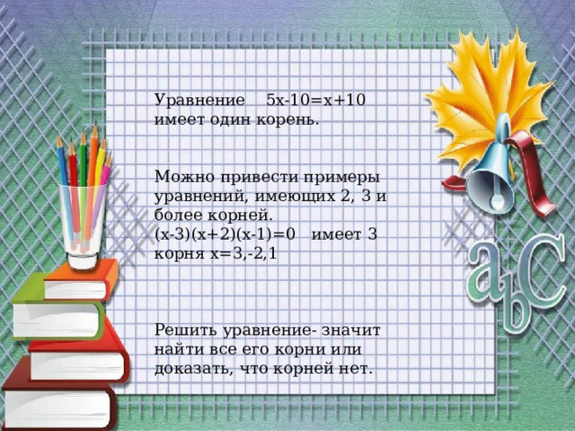 Уравнение 5x-10=x+10 имеет один корень. Можно привести примеры уравнений, имеющих 2, 3 и более корней. (x-3)(x+2)(x-1)=0 имеет 3 корня x=3,-2,1 Решить уравнение- значит найти все его корни или доказать, что корней нет. 